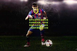【搜狐体育首页官网】西甲主席特瓦斯揭示海外战略新蓝图，境外视听收入占比近半，每年一场海外赛成核心计划