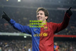 【搜狐体育官方】罗马诺独家揭秘，2025夏季转会窗的幕后风暴与足坛新格局